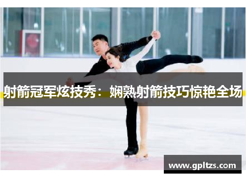 射箭冠军炫技秀：娴熟射箭技巧惊艳全场